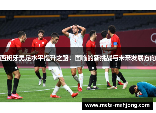 西班牙男足水平提升之路:面临的新挑战与未来发展方向 西班牙男足水平提升之路:面临的新挑战与未来发展方向