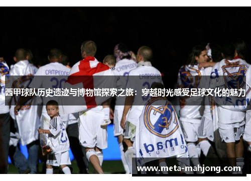 西甲球队历史遗迹与博物馆探索之旅：穿越时光感受足球文化的魅力