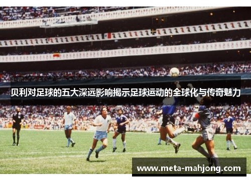 贝利对足球的五大深远影响揭示足球运动的全球化与传奇魅力