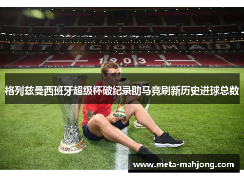 格列兹曼西班牙超级杯破纪录助马竞刷新历史进球总数