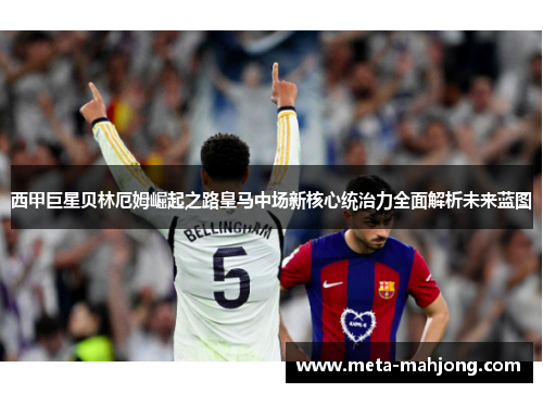 西甲巨星贝林厄姆崛起之路皇马中场新核心统治力全面解析未来蓝图